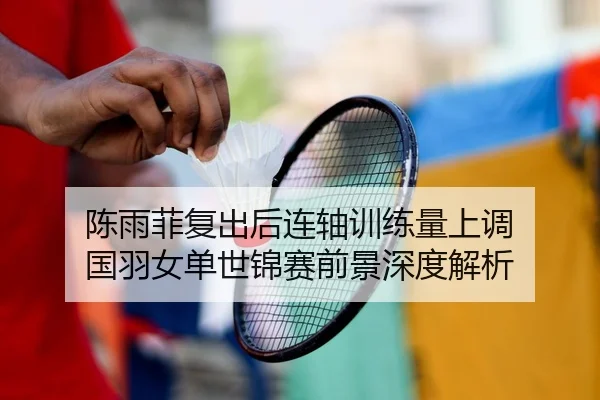 陈雨菲复出后连轴训练量上调 国羽女单世锦赛前景深度解析