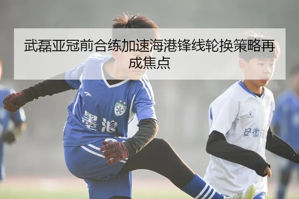 武磊亚冠前合练加速海港锋线轮换策略再成焦点