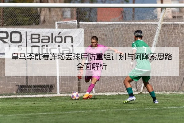 皇马季前赛连场丢球后防重组计划与阿隆索思路全面解析