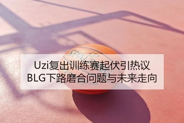 Uzi复出训练赛起伏引热议 BLG下路磨合问题与未来走向