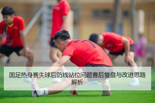 国足热身赛失球后防线站位问题赛后复盘与改进思路解析