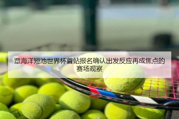 覃海洋短池世界杯首站报名确认出发反应再成焦点的赛场观察